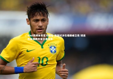 ebet易博体育官方网站-强强对决引爆巅峰之夜 球迷热血沸腾共鉴王者诞生