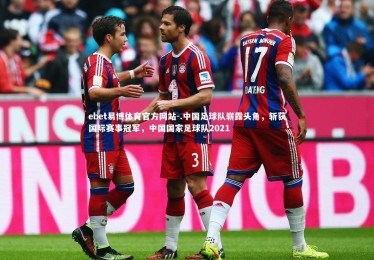 ebet易博体育官方网站-.中国足球队崭露头角，斩获国际赛事冠军，中国国家足球队2021