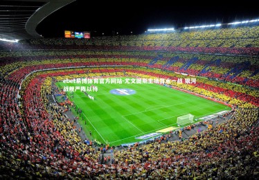 ebet易博体育官方网站-尤文图斯主场背水一战 银河战舰严阵以待