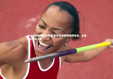 ebet易博体育官方网站-世界篮球赛场激烈角逐，众星竞技争奇斗艳