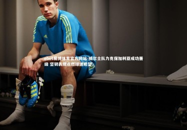 ebet易博体育官方网站-威尔士队力克保加利亚成功晋级 坚韧表现点燃球迷希望