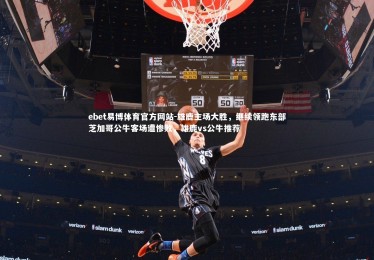ebet易博体育官方网站-雄鹿主场大胜，继续领跑东部芝加哥公牛客场遭惨败，雄鹿vs公牛推荐