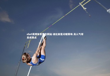 ebet易博体育官方网站-湖北新星闪耀赛场 高人气球员成焦点